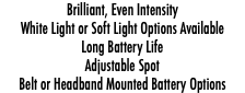 Brilliant, Even Intensity White Light or Soft Light Options Available Long Battery Life Adjustable Spot Belt or Headband Mounted Battery Options